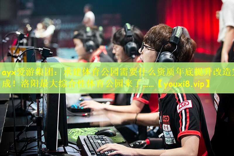 ayx爱游集团：承建体育公园需要什么资质年底提升改造完成！洛阳最大综合性体育公园来了……