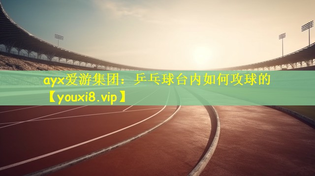 ayx爱游集团：乒乓球台内如何攻球的